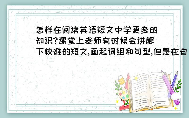 怎样在阅读英语短文中学更多的知识?课堂上老师有时候会讲解下较难的短文,画起词组和句型,但是在自习过程中或做平时的短文练习中,怎么样才能正确找出词组和句型?探究学习方法 需要掌