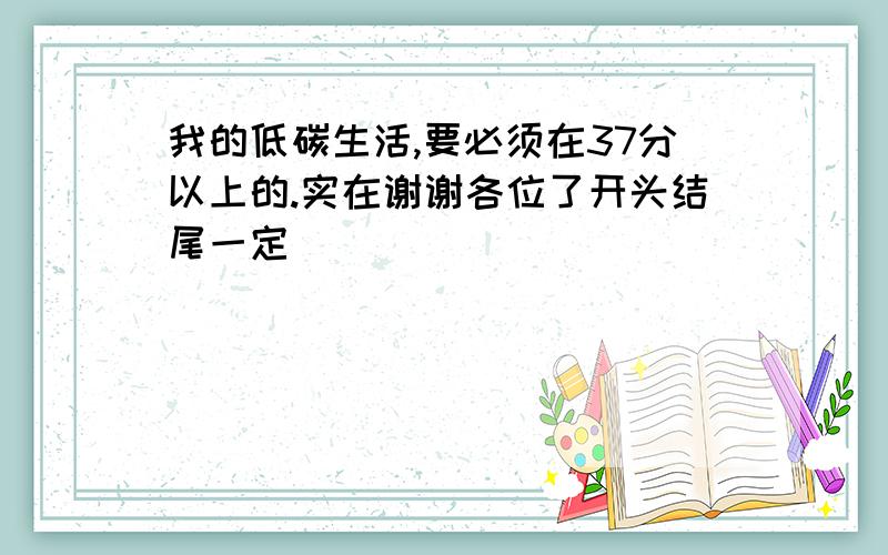 我的低碳生活,要必须在37分以上的.实在谢谢各位了开头结尾一定