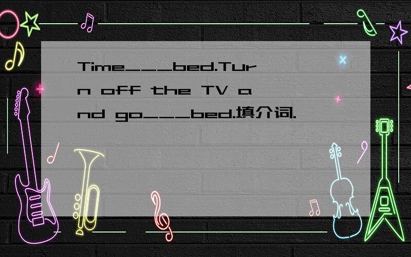 Time___bed.Turn off the TV and go___bed.填介词.
