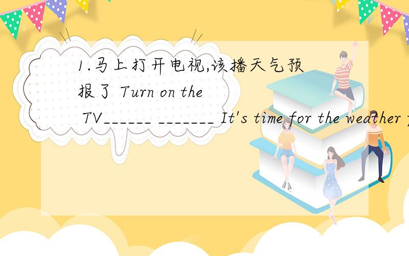 1.马上打开电视,该播天气预报了 Turn on the TV______ _______ It's time for the weather forecast.2.