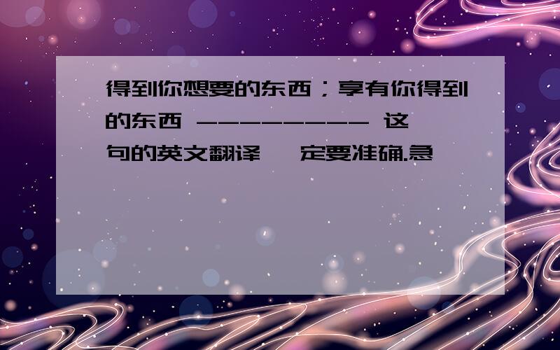 得到你想要的东西；享有你得到的东西 -------- 这句的英文翻译 一定要准确.急