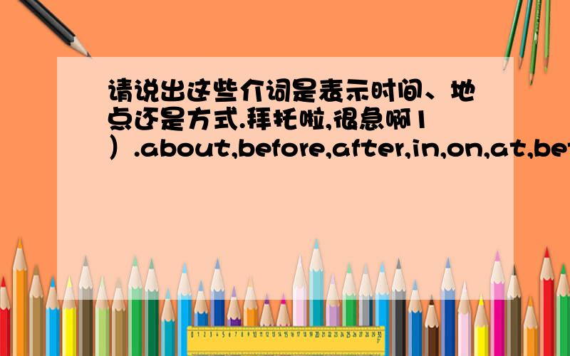 请说出这些介词是表示时间、地点还是方式.拜托啦,很急啊1）.about,before,after,in,on,at,between,for,from e. g. on Sunday；at 9 o’clock；for a week2）.under,near,across,by,up,down,to,between,in front of,behind,beside,over,ab