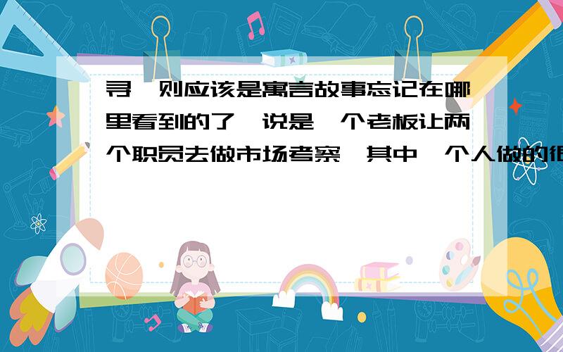 寻一则应该是寓言故事忘记在哪里看到的了,说是一个老板让两个职员去做市场考察,其中一个人做的很仔细,适合卖土豆吧?另一个人却做的很粗糙 大概是这样的 我忘记了 现在急寻这个故事~