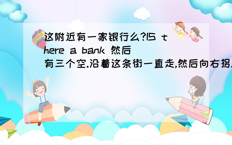 这附近有一家银行么?IS there a bank 然后有三个空.沿着这条街一直走,然后向右拐.Go 两个空 this sGo 两个空 this street and 两个空，空里填什么？