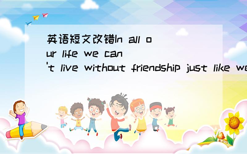 英语短文改错In all our life we can't live without friendship just like we 2._______In all our lives we can’t live without friendship just like we 2._______　　can’t live without air and water.为什么改like为 as?能改just为on