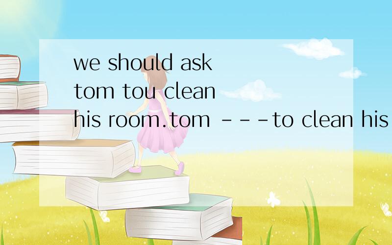 we should ask tom tou clean his room.tom ---to clean his room同义句