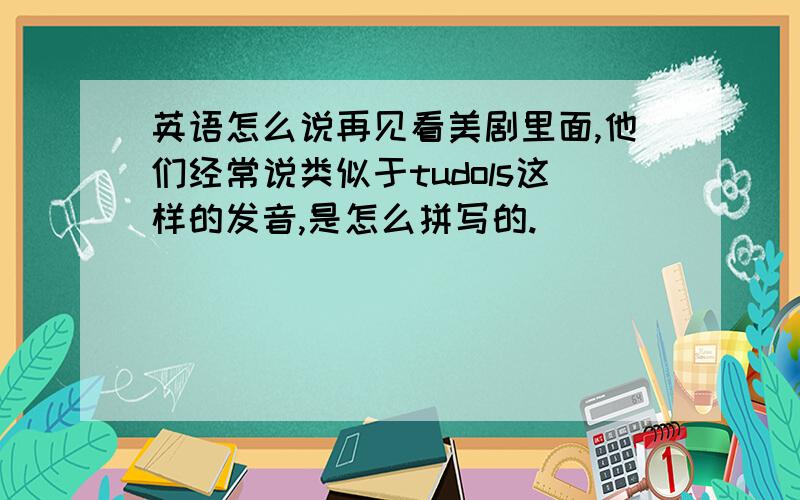 英语怎么说再见看美剧里面,他们经常说类似于tudols这样的发音,是怎么拼写的.