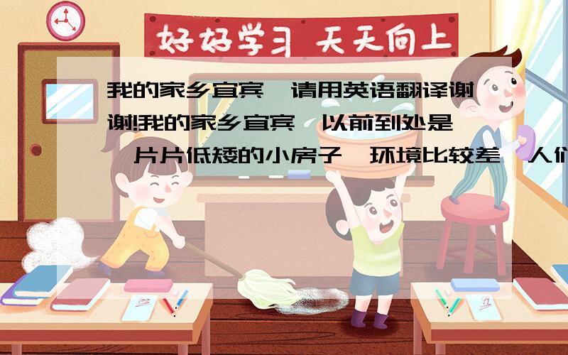 我的家乡宜宾,请用英语翻译谢谢!我的家乡宜宾,以前到处是一片片低矮的小房子,环境比较差,人们生活水平不高；但现在完全不一样了,你走出去看,到处是一幢幢的高楼大厦,环境非常优美,大