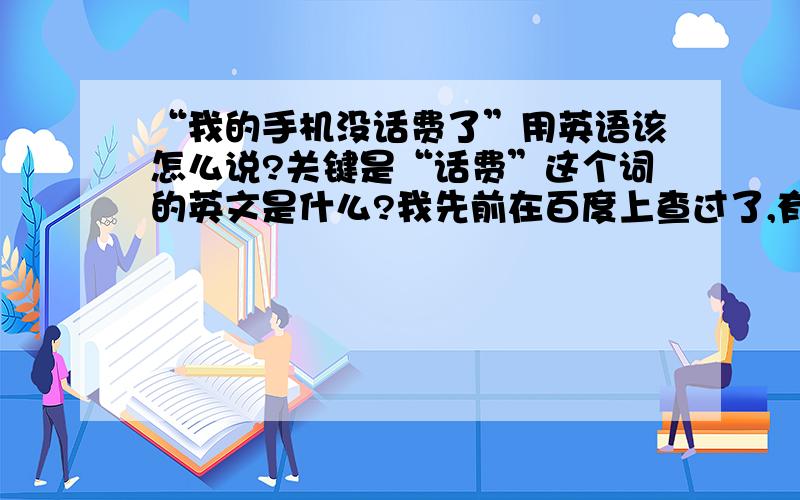 “我的手机没话费了”用英语该怎么说?关键是“话费”这个词的英文是什么?我先前在百度上查过了,有人说是“telephone bill”,我觉得好像不对,还有人说是“service fee”,我不知道是否如此.此