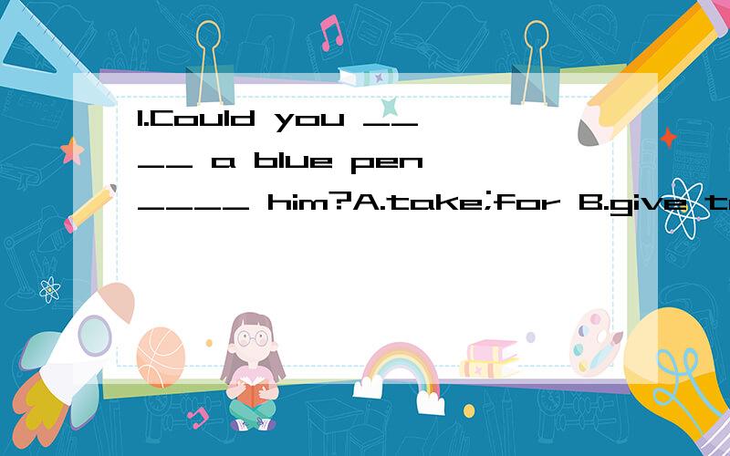 1.Could you ____ a blue pen ____ him?A.take;for B.give to C.give;for D.take;from2.Sorry,I can't tell you the time.__________ A.I have no watch B.Thank you all the same C.You're bad D.Thank you 介词填空 1.Are you good ___ your kids?2.What do you u