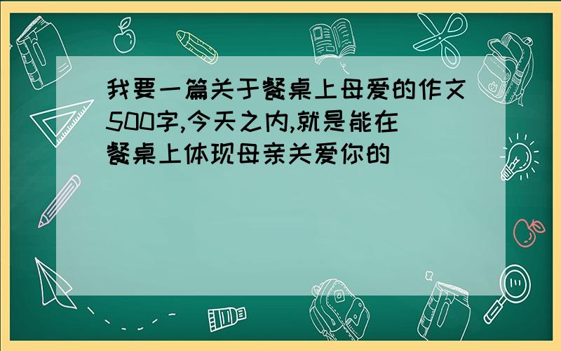 我要一篇关于餐桌上母爱的作文500字,今天之内,就是能在餐桌上体现母亲关爱你的