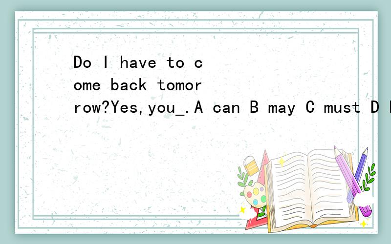 Do I have to come back tomorrow?Yes,you_.A can B may C must D hospitalMy uncle is a _ driver ,he drives a _bus.A coach;two-storied B taxi;two-storied C coach;two-story D taxi;two-story Each man_spoke at the meting.A in turn B on turn C for turn D at