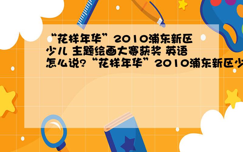 “花样年华”2010浦东新区少儿 主题绘画大赛获奖 英语怎么说?“花样年华”2010浦东新区少儿主题绘画大赛获奖 这句话请问英语怎么说?