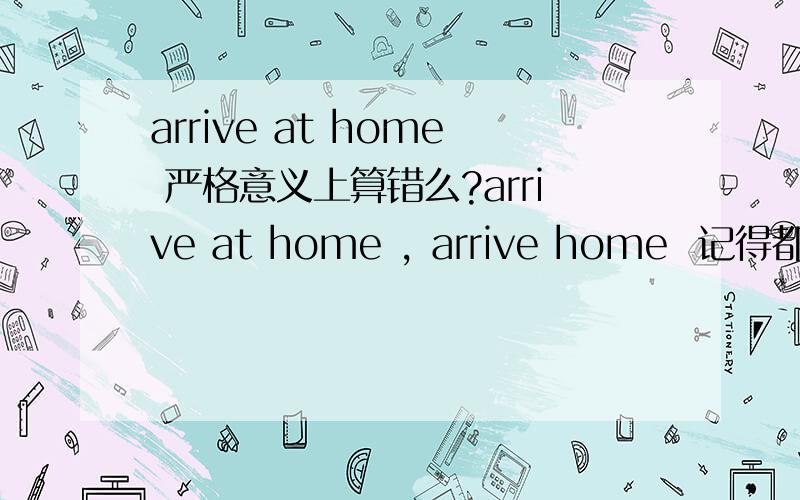 arrive at home 严格意义上算错么?arrive at home , arrive home  记得都可以, home 可以做名词,也可以做副词的. 副词时候,前面就不加 介词了. 但实际中,看到 arrive home 的例子比较多,  arrive at his home 这个