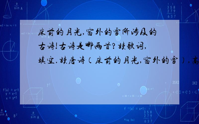 床前的月光,窗外的雪所涉及的古诗!古诗是哪两首?读歌词,填空.读唐诗（床前的月光,窗外的雪）,高飞的白鹭,浮水的鹅,唐诗里有画,唐诗里有歌,唐诗像清泉,流进我心窝.相思的红豆,吴山的雪.