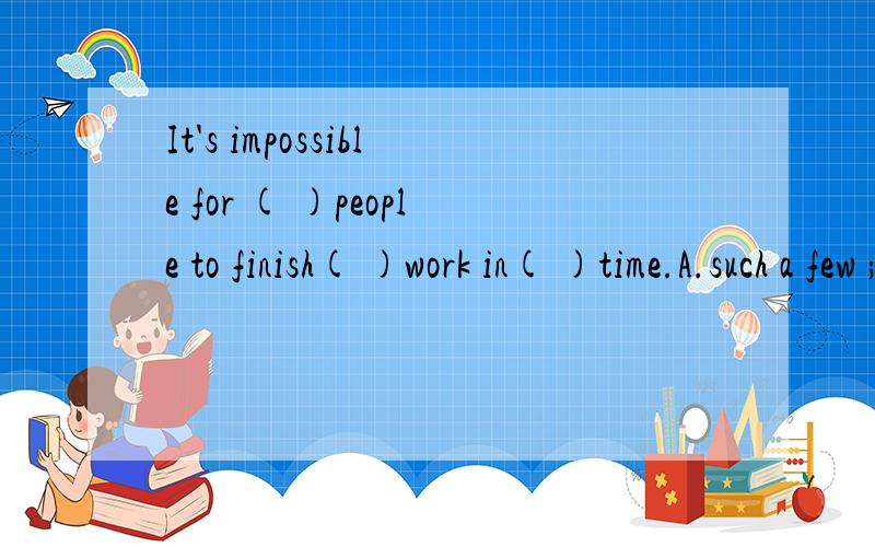 It's impossible for ( )people to finish( )work in( )time.A.such a few ; so many ; so littleB.so few ; so much ; so littleC.so a few ; so much ; so fewD.such a few ; such many ;such little