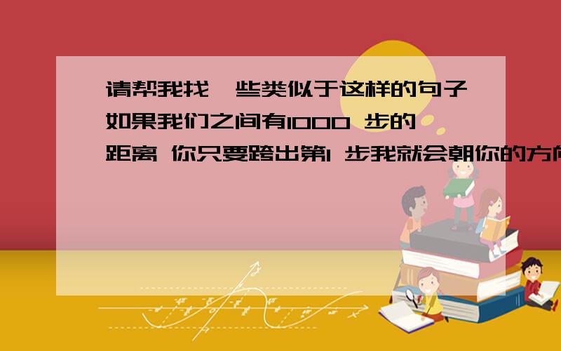 请帮我找一些类似于这样的句子如果我们之间有1000 步的距离 你只要跨出第1 步我就会朝你的方向走其余的 999步 通常愿意留下来跟你争吵的人  才是真正爱你的人付出真心 才会得到真心 却