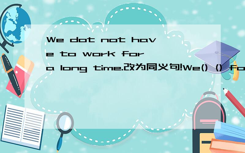 We dot not have to work for a long time.改为同义句!We() () for a long time.填两个单词啊!