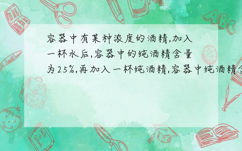 容器中有某种浓度的酒精,加入一杯水后,容器中的纯酒精含量为25%,再加入一杯纯酒精,容器中纯酒精含量为40%问原来有几杯酒精,浓度是多少请用算术法解题并列步奏