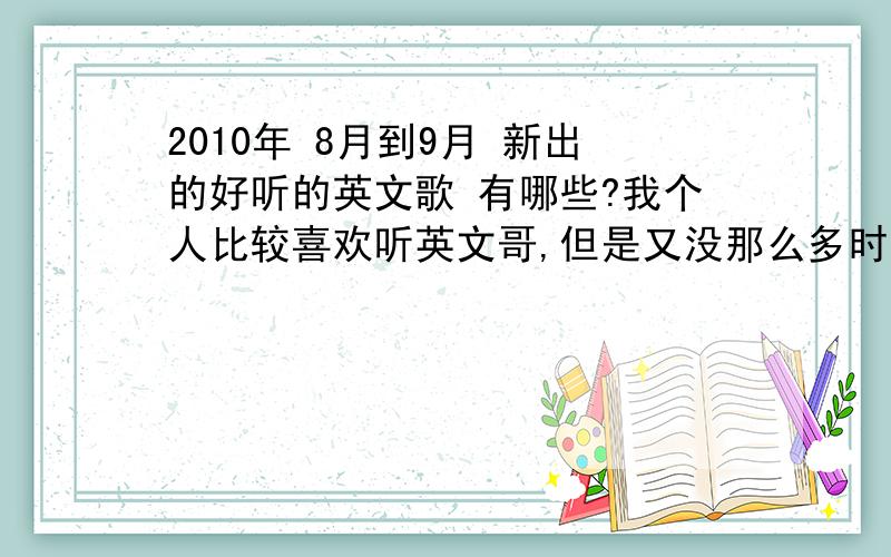 2010年 8月到9月 新出的好听的英文歌 有哪些?我个人比较喜欢听英文哥,但是又没那么多时间去查找,希望哪位能给我推荐下一楼说的我差不都有了,首先谢谢支持,但是能不能给点新的.