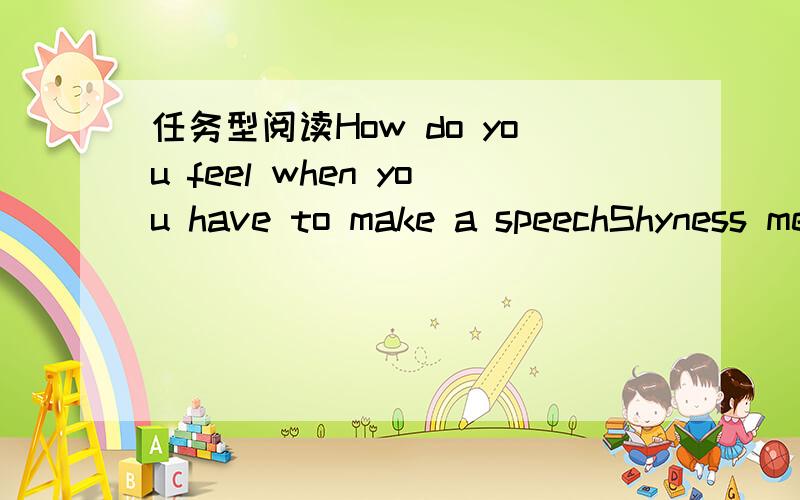 任务型阅读How do you feel when you have to make a speechShyness means feeling nervous or frightened when you’re around other people.Experts have found that more than 80 percent of middle school students feel afraid to be the center of attentio