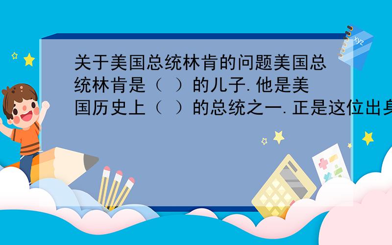 关于美国总统林肯的问题美国总统林肯是（ ）的儿子.他是美国历史上（ ）的总统之一.正是这位出身卑微的美国总统,（ ）地领导人民拿起武器,维护了（ ）.