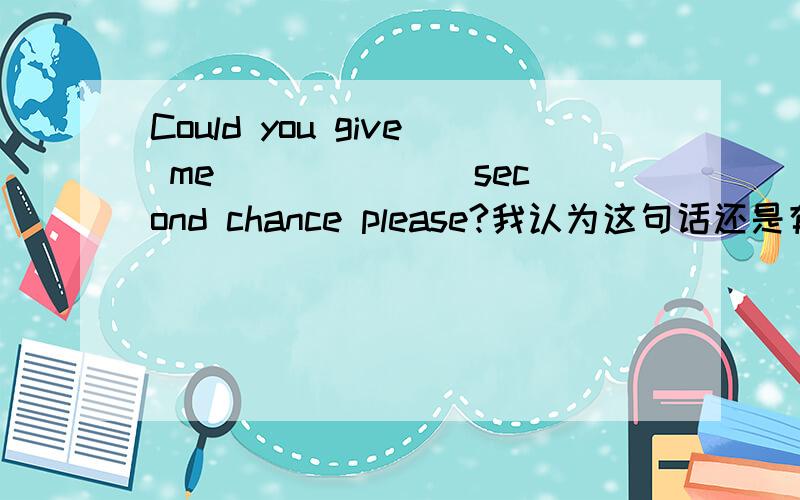 Could you give me ______ second chance please?我认为这句话还是有点问题的,如果一个人第一次失败了,对别人说could you give me the second chance?没错吧说could you give me a second chance ,实际就是范围大些,不管前