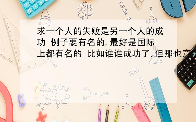 求一个人的失败是另一个人的成功 例子要有名的,最好是国际上都有名的.比如谁谁成功了,但那也意味着另一个人的失败!还有就是某人因为看到别人失败了,自己警戒了从而成功的例子!11点前