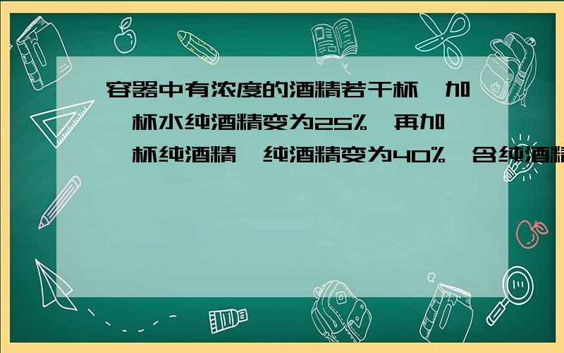 容器中有浓度的酒精若干杯,加一杯水纯酒精变为25%,再加一杯纯酒精,纯酒精变为40%,含纯酒精( )%?我明天就要交了!各位大哥大姐,小妹求求你们了,因为我刚注册,所以分给的少,请多多谅解!