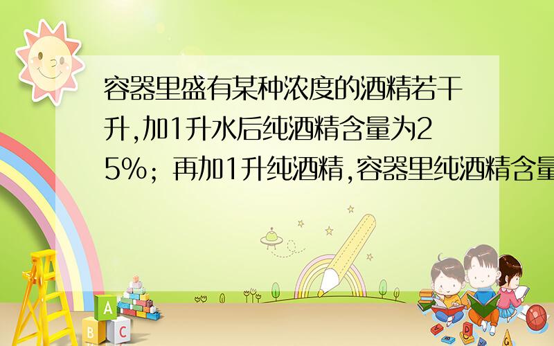 容器里盛有某种浓度的酒精若干升,加1升水后纯酒精含量为25％；再加1升纯酒精,容器里纯酒精含量为40％,那么原来容器里的酒精溶液共几升？浓度为百份之几