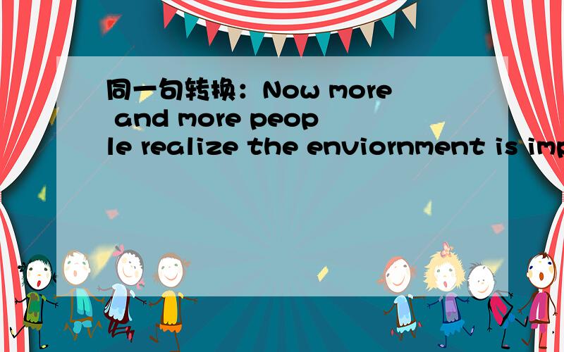 同一句转换：Now more and more people realize the enviornment is important.Now more and more people realize___ ____ ____the environment.