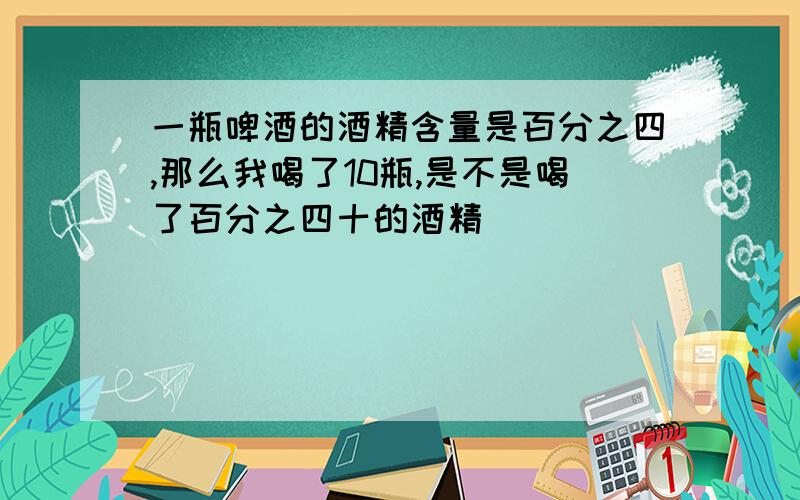 一瓶啤酒的酒精含量是百分之四,那么我喝了10瓶,是不是喝了百分之四十的酒精