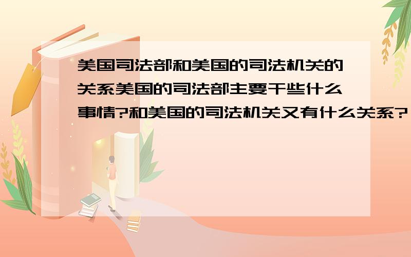 美国司法部和美国的司法机关的关系美国的司法部主要干些什么事情?和美国的司法机关又有什么关系?