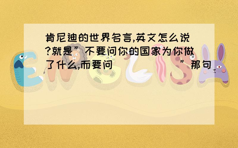 肯尼迪的世界名言,英文怎么说?就是”不要问你的国家为你做了什么,而要问．．．．．．”那句