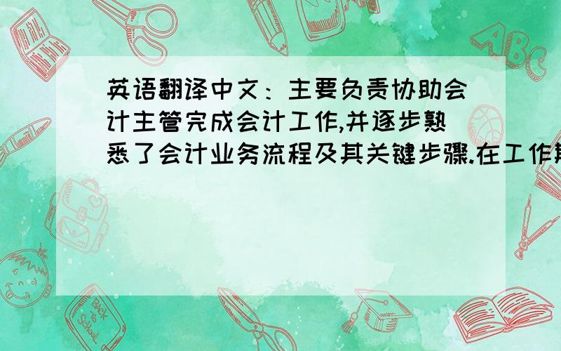 英语翻译中文：主要负责协助会计主管完成会计工作,并逐步熟悉了会计业务流程及其关键步骤.在工作期间,主要利用真实的会计凭证及财务账表对一定期间的经济业务进行会计核算,对于税务