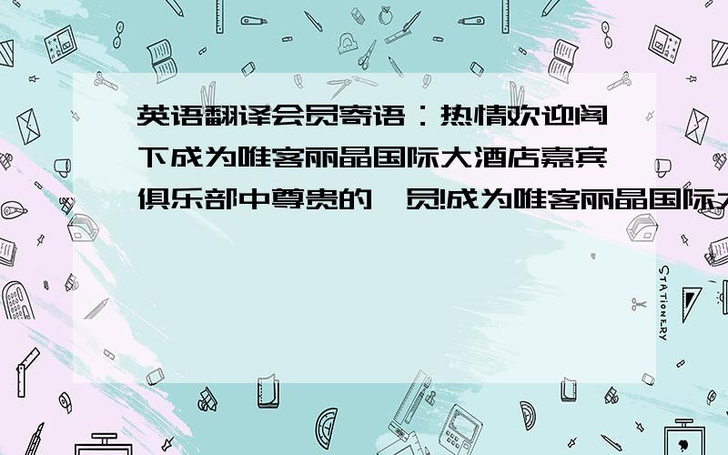 英语翻译会员寄语：热情欢迎阁下成为唯客丽晶国际大酒店嘉宾俱乐部中尊贵的一员!成为唯客丽晶国际大酒店的会员将享受到住房、美食的优惠,以及其它尊崇权益,将体验到更加方便快捷、