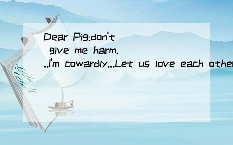 Dear Pig:don't give me harm...I'm cowardly...Let us love each other...Forever...