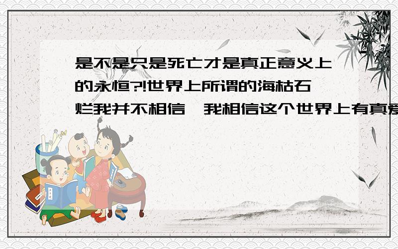 是不是只是死亡才是真正意义上的永恒?!世界上所谓的海枯石烂我并不相信,我相信这个世界上有真爱,但是却不是永远都是真爱,是不是只是死亡才是真正意义上的永恒呢?!是不是只有死亡才能