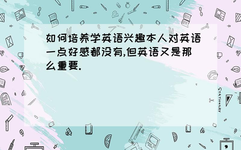 如何培养学英语兴趣本人对英语一点好感都没有,但英语又是那么重要.