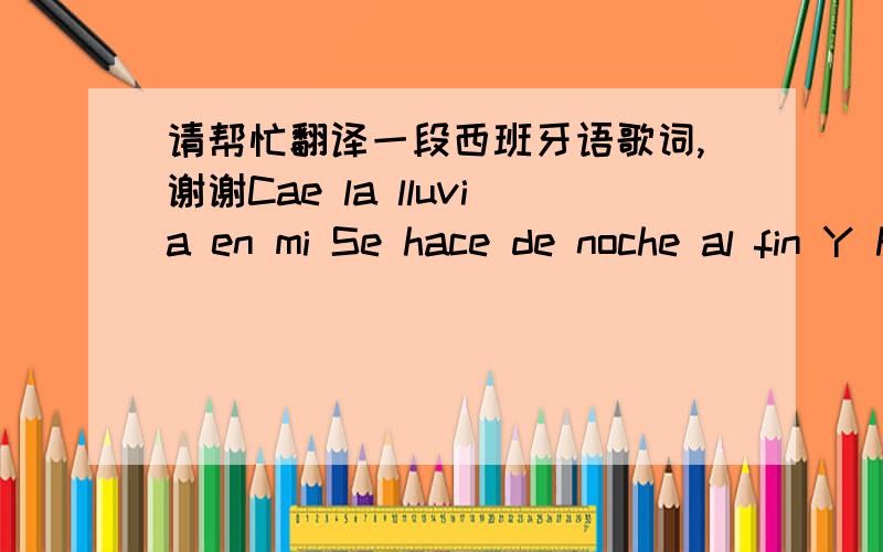 请帮忙翻译一段西班牙语歌词,谢谢Cae la lluvia en mi Se hace de noche al fin Y hoy tu no estas aqui Ya la historia se acabo Nuestro libro se cerro Y ya no queda mas, solo recuerdos y amor Puedo verte aqui y sentirte em mi Y aunque ya no