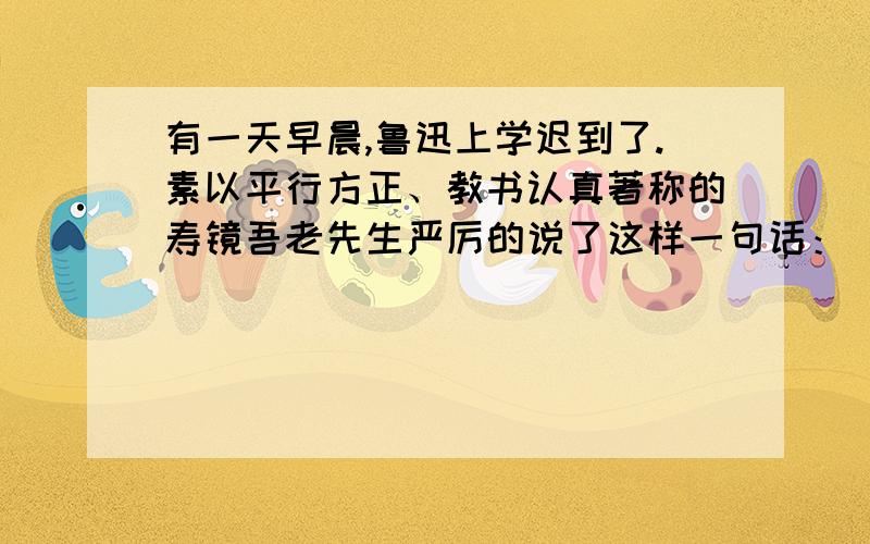 有一天早晨,鲁迅上学迟到了.素以平行方正、教书认真著称的寿镜吾老先生严厉的说了这样一句话：“以后要早到!”鲁迅听了没有说什么,默默地回到座位上,他在书桌上轻轻地刻了一个小小