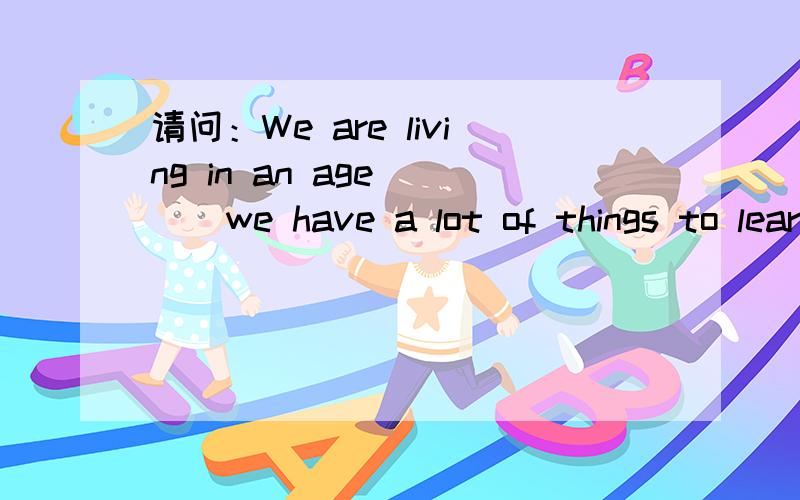 请问：We are living in an age （ ） we have a lot of things to learn about.A.that/which B.when 为什么选A呢?that在定语从句中应该做成分的不是吗?这里learn about的对象是a lot of things吗？