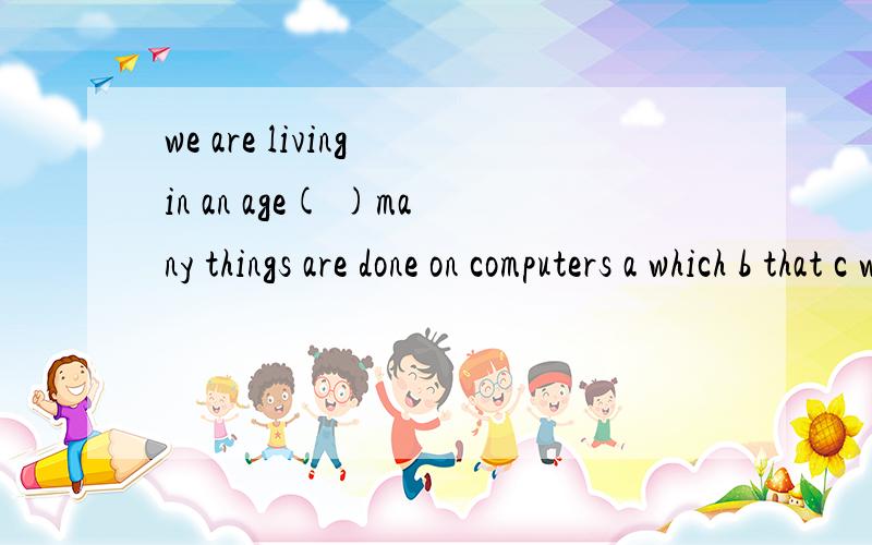 we are living in an age( )many things are done on computers a which b that c where d when还有一道类似的也不太明白we are living in an age（ which或that） we have a lot of things to learn about 第一道为什么不能用that或which.第