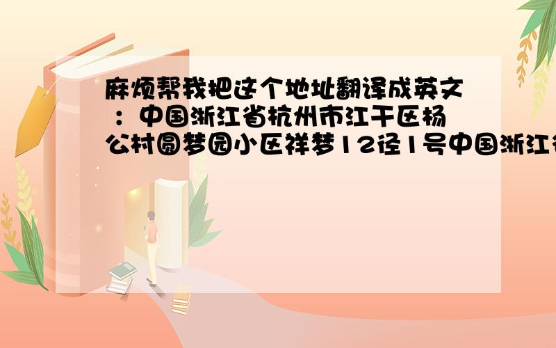 麻烦帮我把这个地址翻译成英文 ：中国浙江省杭州市江干区杨公村圆梦园小区祥梦12径1号中国浙江省杭州市江干区杨公村圆梦园小区祥梦12径1号 谢谢了!