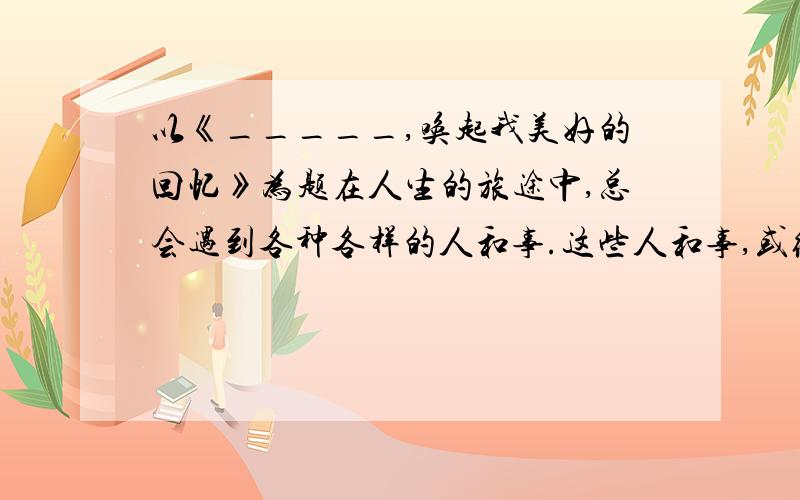 以《_____,唤起我美好的回忆》为题在人生的旅途中,总会遇到各种各样的人和事.这些人和事,或给你愉悦,会给你教益,会催你奋进.一封信、一枚书签、一片枫叶、一首歌、一声问候····往往