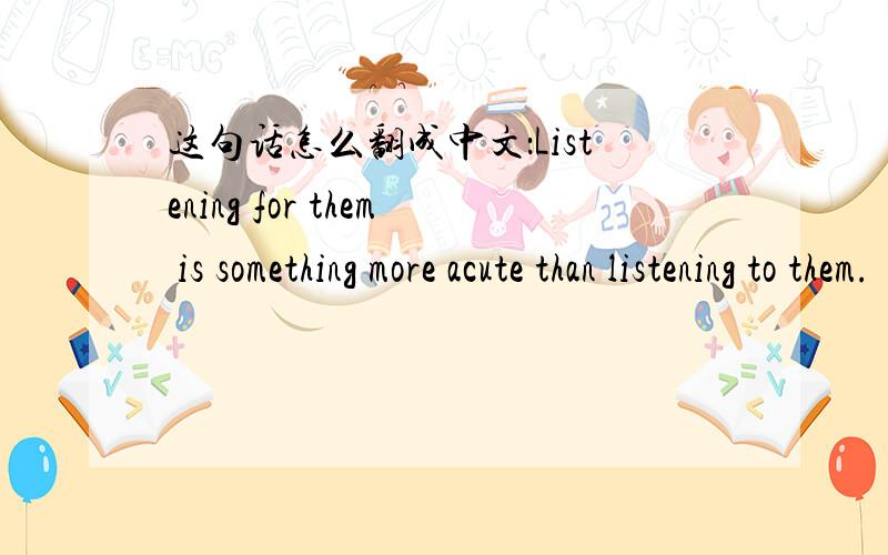 这句话怎么翻成中文：Listening for them is something more acute than listening to them.