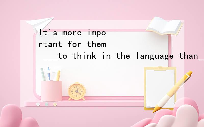 It's more important for them ___to think in the language than___the meaning of every word.a,learning……knowingb,learning……to konwc,to learn ……konwingd,to learn ……to konw第二题：I think it difficult for me to _______my own conclusio