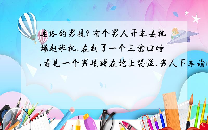 迷路的男孩?有个男人开车去机场赶班机,在到了一个三岔口时,看见一个男孩蹲在地上哭泣.男人下车询问男孩为什么哭,男孩说他迷路了.于是男人带着小男孩朝他描述的大致方向找去,在开了很