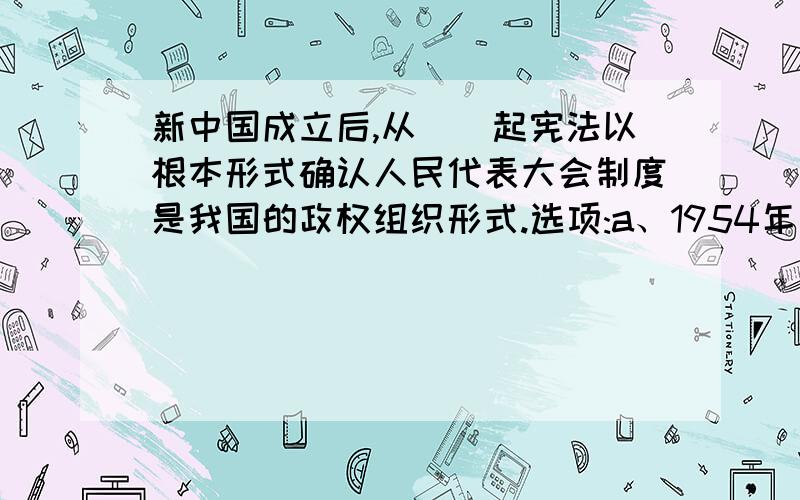 新中国成立后,从（）起宪法以根本形式确认人民代表大会制度是我国的政权组织形式.选项:a、1954年 b、 新中国成立后,从（）起宪法以根本形式确认人民代表大会制度是我国的政权组织形式.