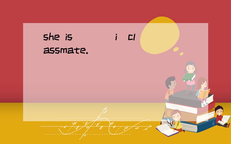 she is___(i)classmate.